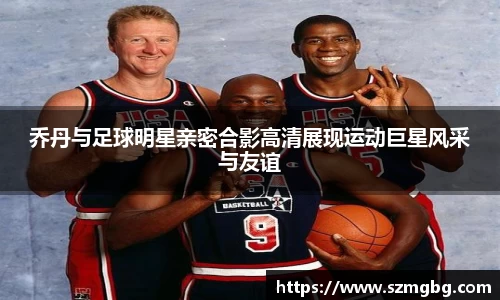 乔丹与足球明星亲密合影高清展现运动巨星风采与友谊